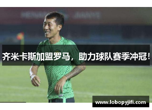齐米卡斯加盟罗马，助力球队赛季冲冠！